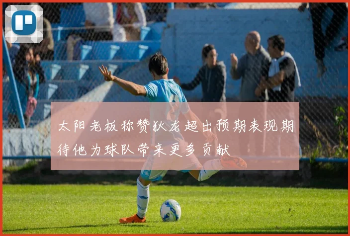 太阳老板称赞狄龙超出预期表现期待他为球队带来更多贡献