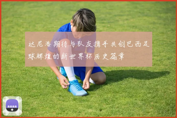 达尼洛期待与队友携手共创巴西足球辉煌的新世界杯历史篇章