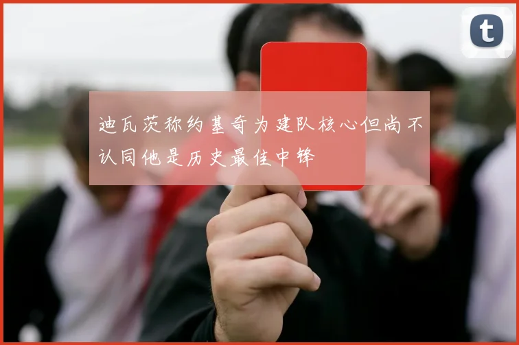 迪瓦茨称约基奇为建队核心但尚不认同他是历史最佳中锋