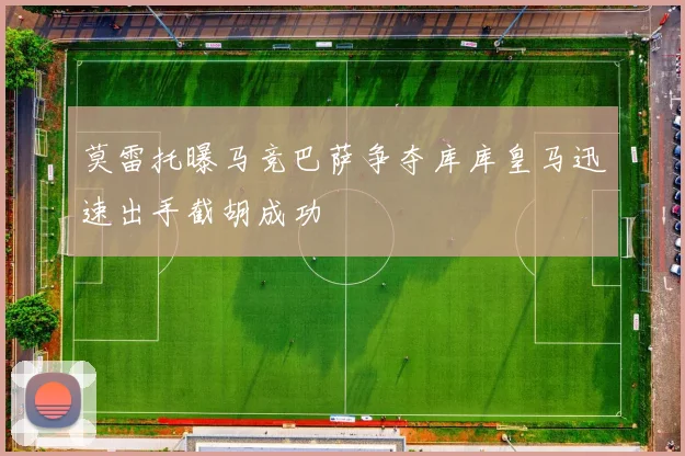 莫雷托曝马竞巴萨争夺库库皇马迅速出手截胡成功
