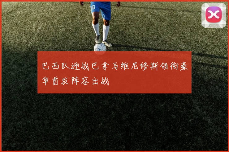 巴西队迎战巴拿马维尼修斯领衔豪华首发阵容出战