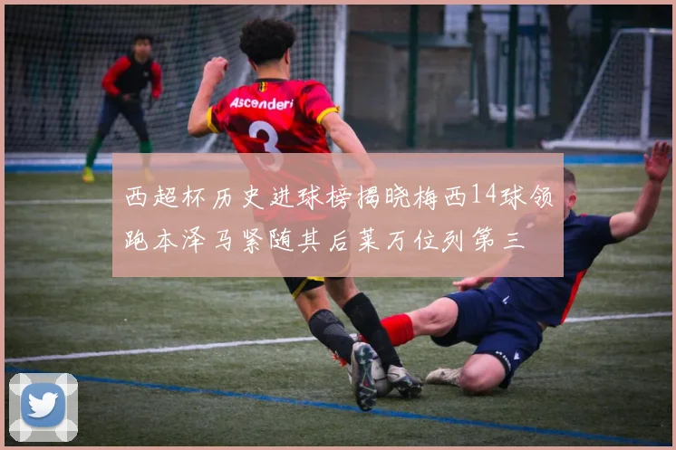 西超杯历史进球榜揭晓梅西14球领跑本泽马紧随其后莱万位列第三