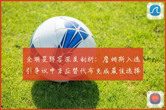 全明星阵容深度剖析：詹姆斯入选引争议申京应替代布克成最佳选择