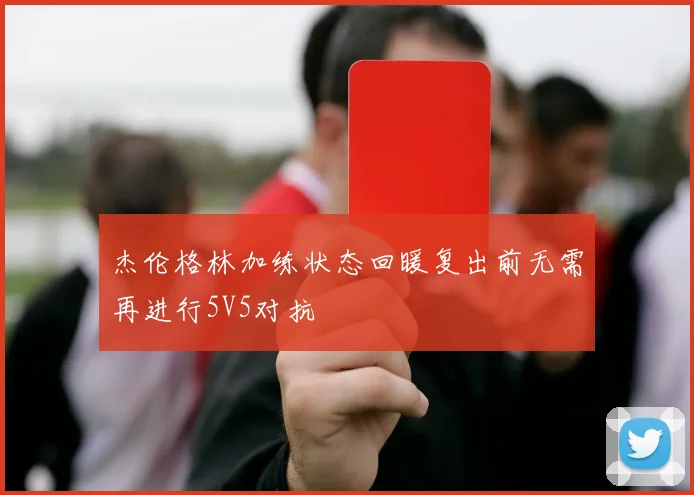 杰伦格林加练状态回暖复出前无需再进行5V5对抗