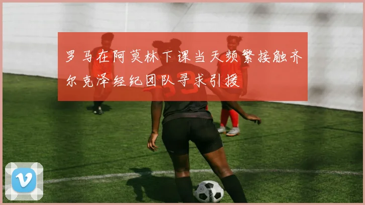 罗马在阿莫林下课当天频繁接触齐尔克泽经纪团队寻求引援