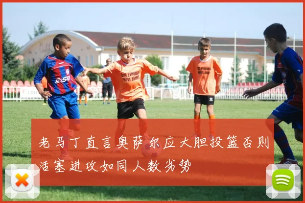 老马丁直言奥萨尔应大胆投篮否则活塞进攻如同人数劣势