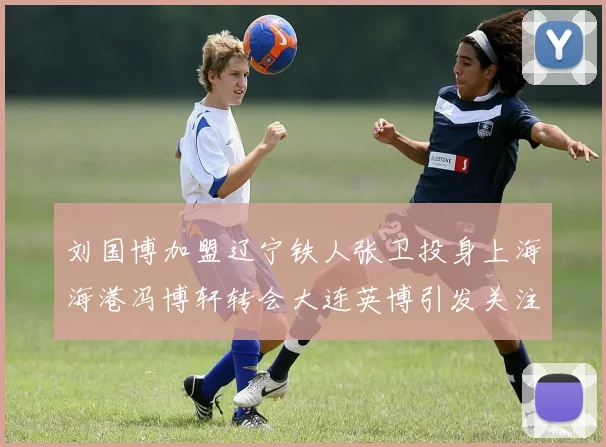 刘国博加盟辽宁铁人张卫投身上海海港冯博轩转会大连英博引发关注