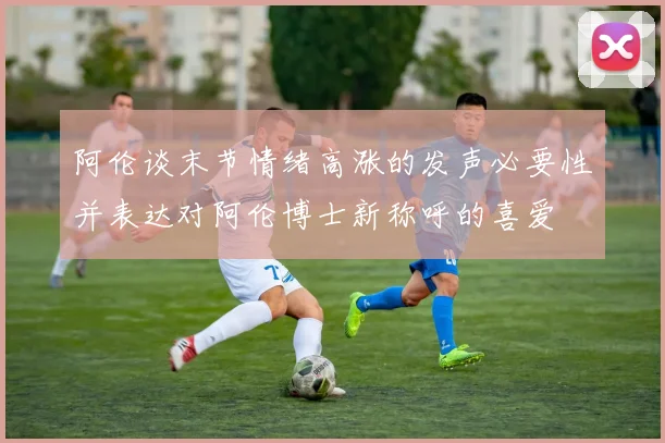 阿伦谈末节情绪高涨的发声必要性并表达对阿伦博士新称呼的喜爱