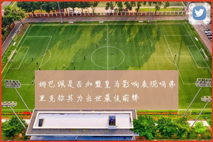 姆巴佩是否加盟皇马影响表现吗弗里克称其为当世最佳前锋