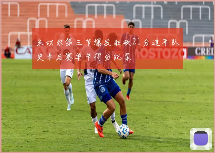 米切尔第三节爆发狂砍21分追平队史季后赛单节得分纪录