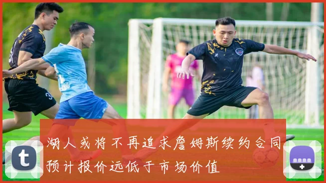 湖人或将不再追求詹姆斯续约合同预计报价远低于市场价值