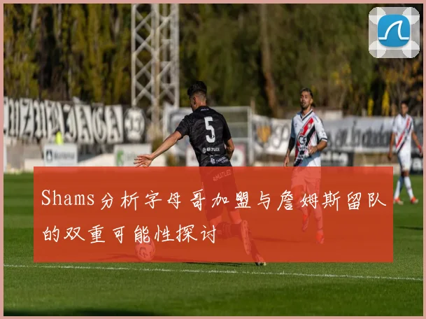 Shams分析字母哥加盟与詹姆斯留队的双重可能性探讨