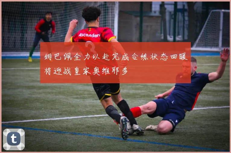 姆巴佩全力以赴完成合练状态回暖将迎战皇家奥维耶多