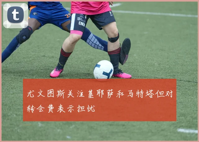 尤文图斯关注基耶萨和马特塔但对转会费表示担忧