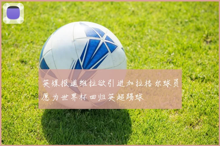 英媒报道维拉欲引进加拉格尔球员愿为世界杯回归英超踢球