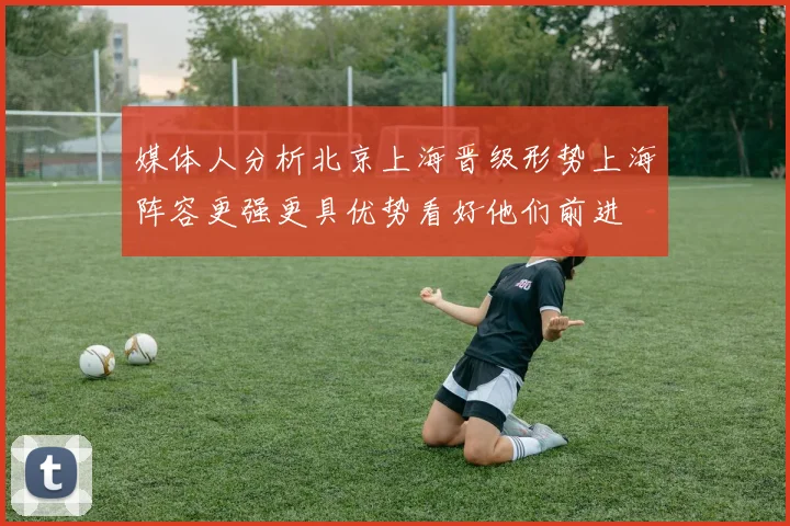 媒体人分析北京上海晋级形势上海阵容更强更具优势看好他们前进