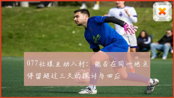 077社媒互动八村：能否在同一地点停留超过三天的探讨与回应