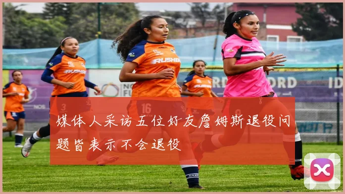 媒体人采访五位好友詹姆斯退役问题皆表示不会退役