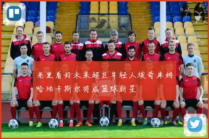 老里看好未来超巨年轻人埃奇库姆哈珀卡斯尔将成篮球新星