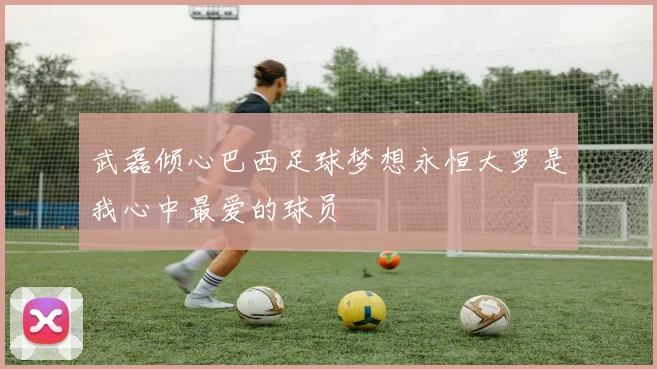 武磊倾心巴西足球梦想永恒大罗是我心中最爱的球员