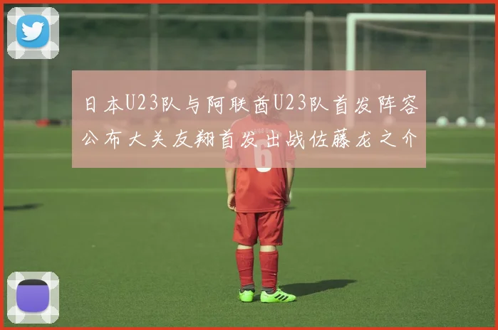 日本U23队与阿联酋U23队首发阵容公布大关友翔首发出战佐藤龙之介替补待命