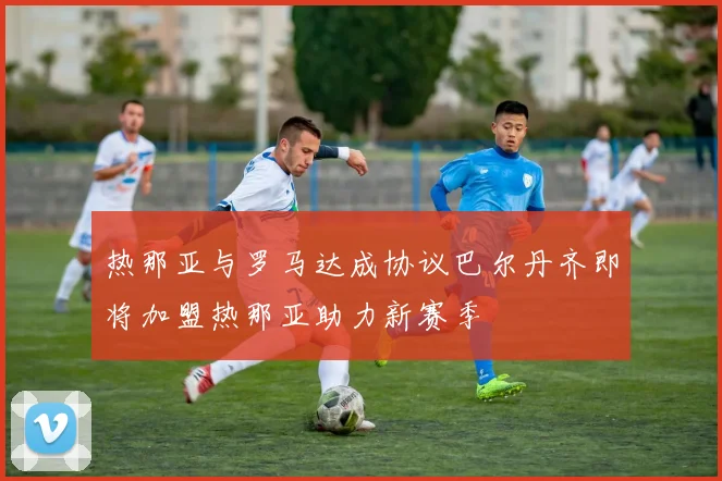 热那亚与罗马达成协议巴尔丹齐即将加盟热那亚助力新赛季