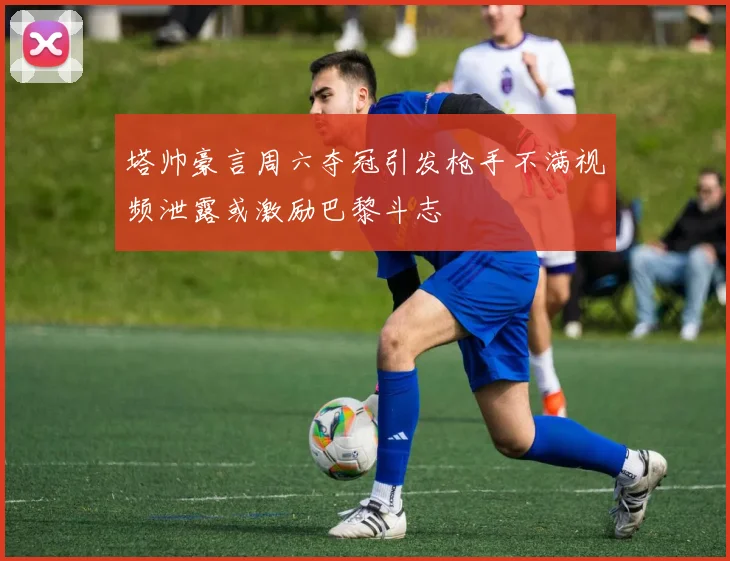 塔帅豪言周六夺冠引发枪手不满视频泄露或激励巴黎斗志