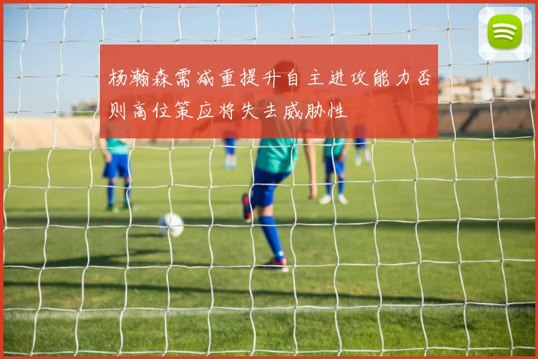 杨瀚森需减重提升自主进攻能力否则高位策应将失去威胁性