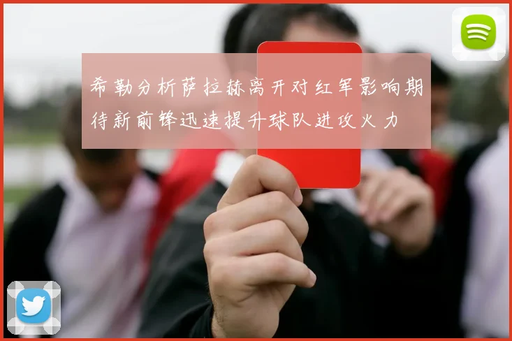 希勒分析萨拉赫离开对红军影响期待新前锋迅速提升球队进攻火力