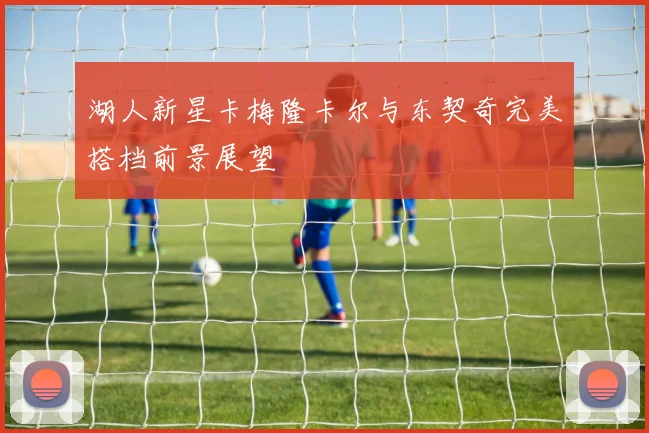 湖人新星卡梅隆卡尔与东契奇完美搭档前景展望
