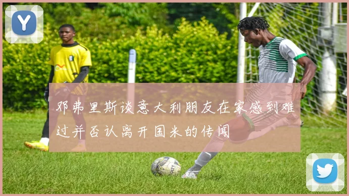 邓弗里斯谈意大利朋友在家感到难过并否认离开国米的传闻