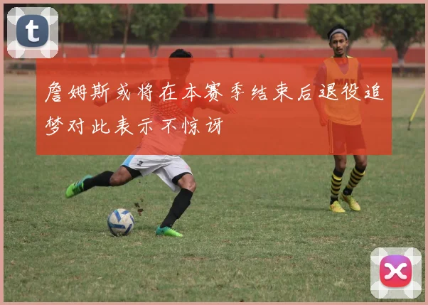 詹姆斯或将在本赛季结束后退役追梦对此表示不惊讶