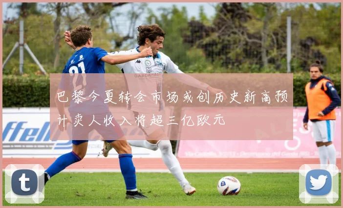巴黎今夏转会市场或创历史新高预计卖人收入将超三亿欧元