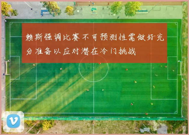 赖斯强调比赛不可预测性需做好充分准备以应对潜在冷门挑战