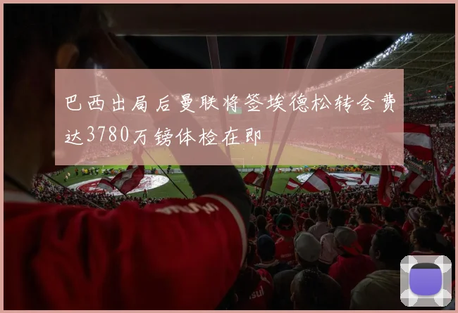 巴西出局后曼联将签埃德松转会费达3780万镑体检在即