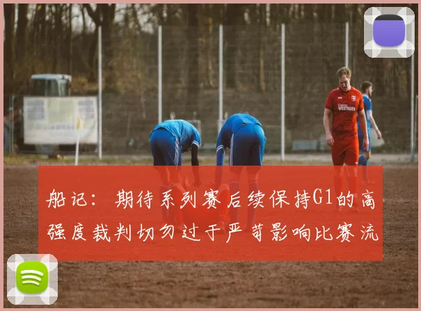 船记：期待系列赛后续保持G1的高强度裁判切勿过于严苛影响比赛流畅性