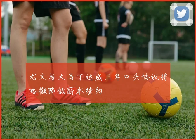 尤文与大马丁达成三年口头协议将略微降低薪水续约