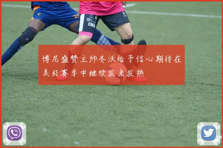 博尼盛赞主帅齐沃给予信心期待在美好赛季中继续发光发热